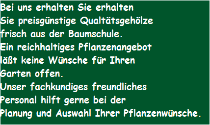 Bei uns erhalten Sie erhalten 
Sie preisgnstige Qualttsgehlze
frisch aus der Baumschule.
Ein reichhaltiges Pflanzenangebot 
lt keine Wnsche fr Ihren
Garten offen.
Unser fachkundiges freundliches 
Personal hilft gerne bei der
Planung und Auswahl Ihrer Pflanzenwnsche.